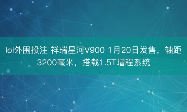 lol外围投注 祥瑞星河V900 1月20日发售，轴距3200毫米，搭载1.5T增程系统