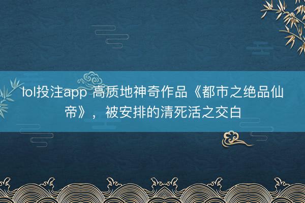 lol投注app 高质地神奇作品《都市之绝品仙帝》，被安排的清死活之交白