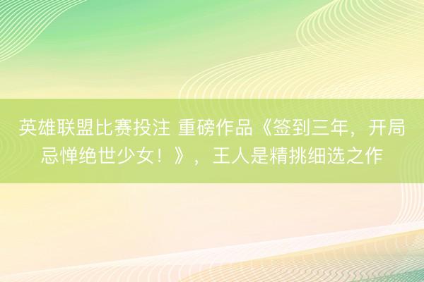 英雄联盟比赛投注 重磅作品《签到三年，开局忌惮绝世少女！》，王人是精挑细选之作