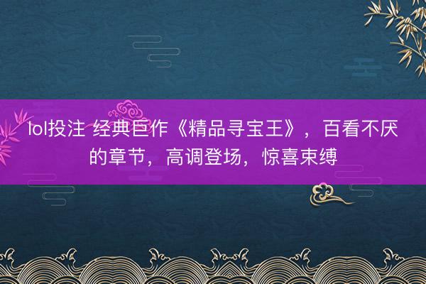 lol投注 经典巨作《精品寻宝王》，百看不厌的章节，高调登场，惊喜束缚