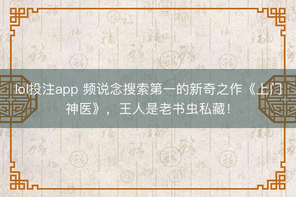 lol投注app 频说念搜索第一的新奇之作《上门神医》，王人是老书虫私藏！