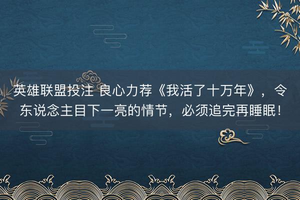 英雄联盟投注 良心力荐《我活了十万年》，令东说念主目下一亮的情节，必须追完再睡眠！