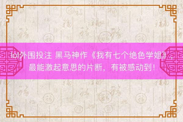 lol外围投注 黑马神作《我有七个绝色学姐》，最能激起意思的片断，有被感动到！