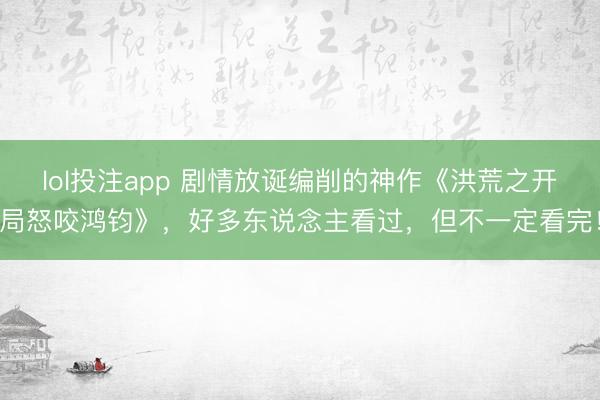 lol投注app 剧情放诞编削的神作《洪荒之开局怒咬鸿钧》，好多东说念主看过，但不一定看完！