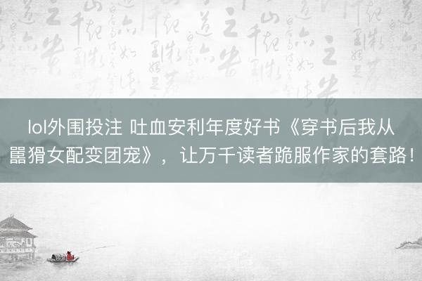 lol外围投注 吐血安利年度好书《穿书后我从嚚猾女配变团宠》，让万千读者跪服作家的套路！