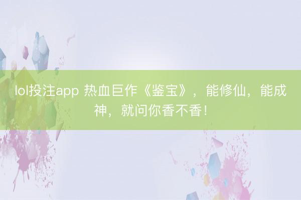 lol投注app 热血巨作《鉴宝》，能修仙，能成神，就问你香不香！