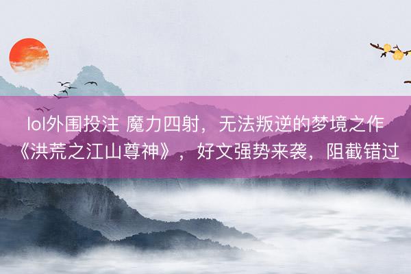 lol外围投注 魔力四射，无法叛逆的梦境之作《洪荒之江山尊神》，好文强势来袭，阻截错过