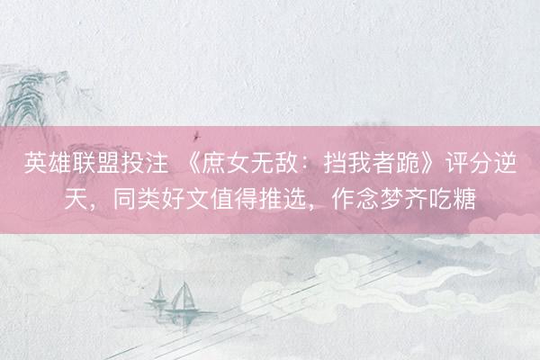 英雄联盟投注 《庶女无敌：挡我者跪》评分逆天，同类好文值得推选，作念梦齐吃糖