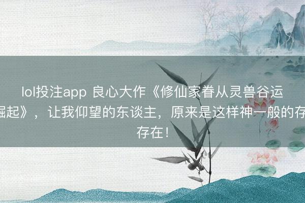 lol投注app 良心大作《修仙家眷从灵兽谷运行崛起》，让我仰望的东谈主，原来是这样神一般的存在！