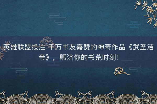 英雄联盟投注 千万书友嘉赞的神奇作品《武圣洁帝》，赈济你的书荒时刻！