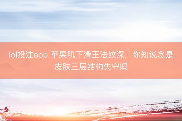 lol投注app 苹果肌下滑王法纹深，你知说念是皮肤三层结构失守吗