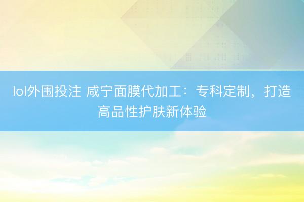 lol外围投注 咸宁面膜代加工：专科定制，打造高品性护肤新体验