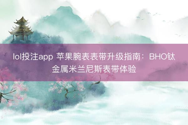 lol投注app 苹果腕表表带升级指南:BHO钛金属米兰尼斯表带体验