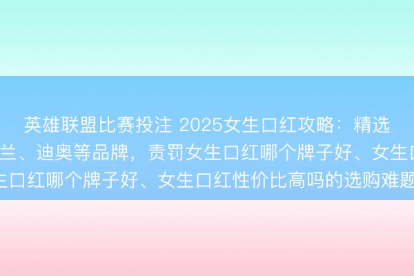 英雄联盟比赛投注 2025女生口红攻略：精选9款口碑好物，隐蔽卡姿兰、迪奥等品牌，责罚女生口红哪个牌子好、女生口红性价比高吗的选购难题！