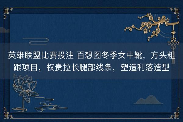 英雄联盟比赛投注 百想图冬季女中靴，方头粗跟项目，权贵拉长腿部线条，塑造利落造型