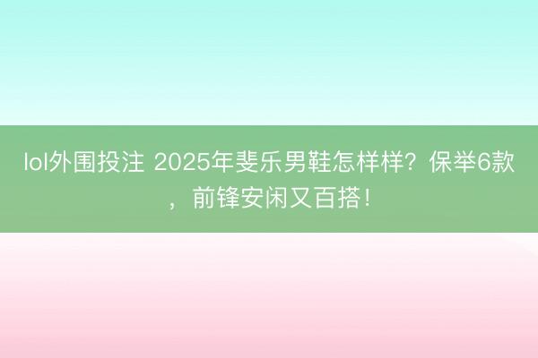 lol外围投注 2025年斐乐男鞋怎样样？保举6款，前锋安闲又百搭！
