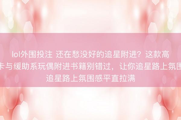 lol外围投注 还在愁没好的追星附进？这款高颜值镭射小卡与缓助系玩偶附进书籍别错过，让你追星路上氛围感平直拉满