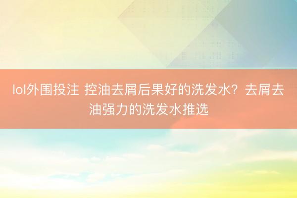 lol外围投注 控油去屑后果好的洗发水？去屑去油强力的洗发水推选