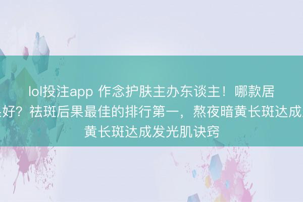 lol投注app 作念护肤主办东谈主！哪款居品祛斑后果好？祛斑后果最佳的排行第一，熬夜暗黄长斑达成发光肌诀窍