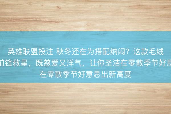 英雄联盟投注 秋冬还在为搭配纳闷？这款毛绒渔人帽号称前锋救星，既慈爱又洋气，让你圣洁在零散季节好意思出新高度