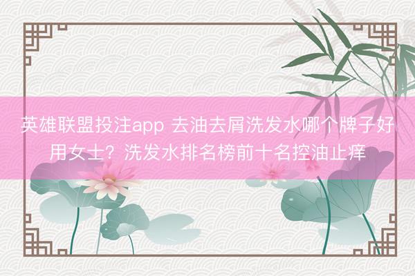 英雄联盟投注app 去油去屑洗发水哪个牌子好用女士？洗发水排名榜前十名控油止痒