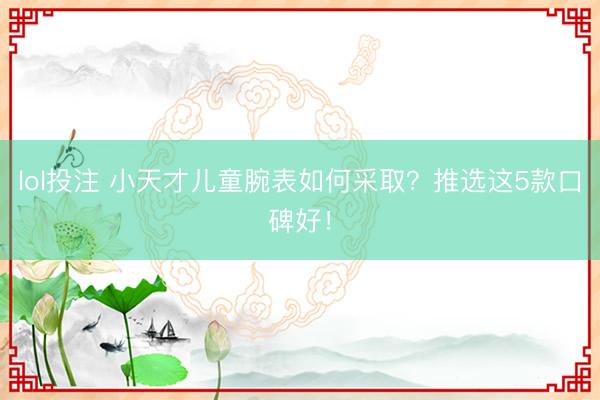 lol投注 小天才儿童腕表如何采取？推选这5款口碑好！