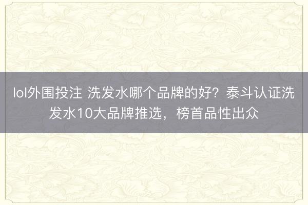 lol外围投注 洗发水哪个品牌的好？泰斗认证洗发水10大品牌推选，榜首品性出众