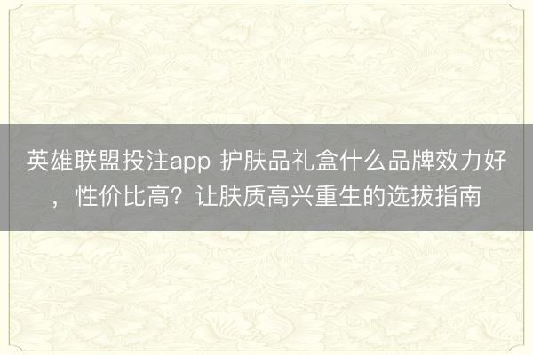 英雄联盟投注app 护肤品礼盒什么品牌效力好，性价比高？让肤质高兴重生的选拔指南