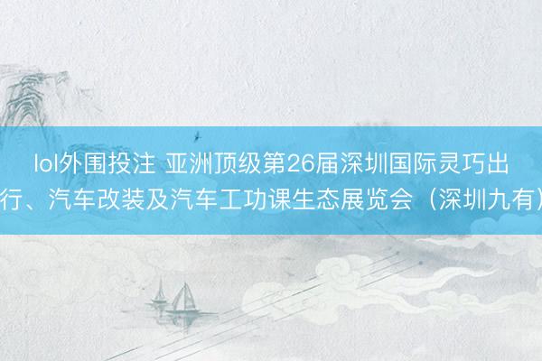 lol外围投注 亚洲顶级第26届深圳国际灵巧出行、汽车改装及汽车工功课生态展览会（深圳九有）