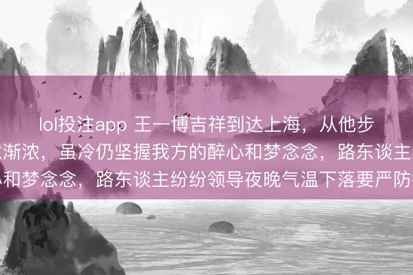 lol投注app 王一博吉祥到达上海，从他步碾儿的挨次看出上海寒意渐浓，虽冷仍坚握我方的醉心和梦念念，路东谈主纷纷领导夜晚气温下落要严防御寒