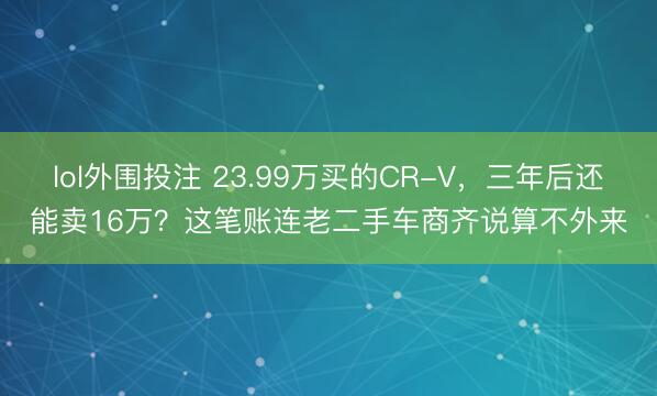 lol外围投注 23.99万买的CR-V,三年后还能卖16万?这笔账连老二手车商齐说算不外来