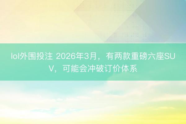 lol外围投注 2026年3月，有两款重磅六座SUV，可能会冲破订价体系