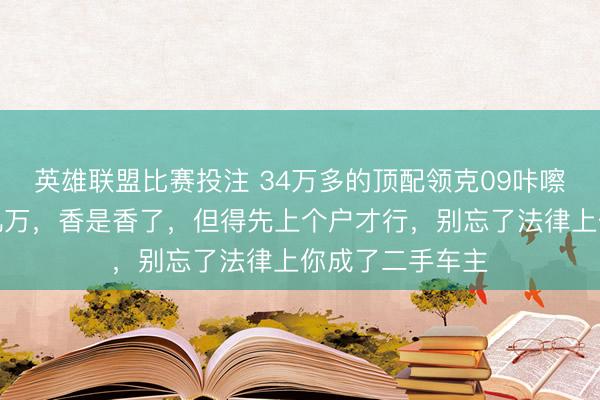 英雄联盟比赛投注 34万多的顶配领克09咔嚓一刀，直降大几万，香是香了，但得先上个户才行，别忘了法律上你成了二手车主