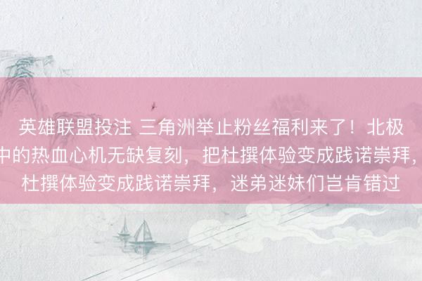 英雄联盟投注 三角洲举止粉丝福利来了！北极星弹黄刀模子将游戏中的热血心机无缺复刻，把杜撰体验变成践诺崇拜，迷弟迷妹们岂肯错过