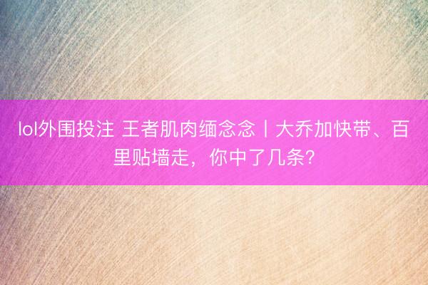 lol外围投注 王者肌肉缅念念丨大乔加快带、百里贴墙走，你中了几条？
