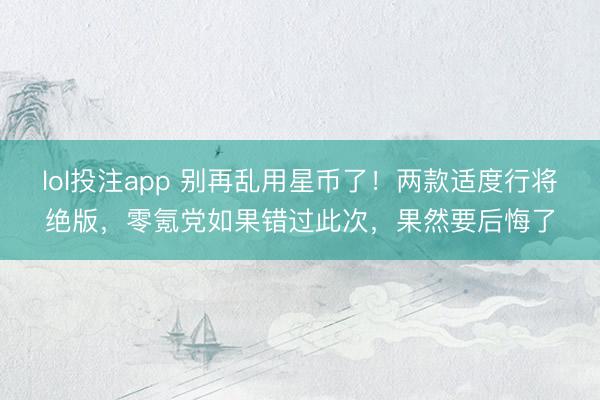lol投注app 别再乱用星币了！两款适度行将绝版，零氪党如果错过此次，果然要后悔了