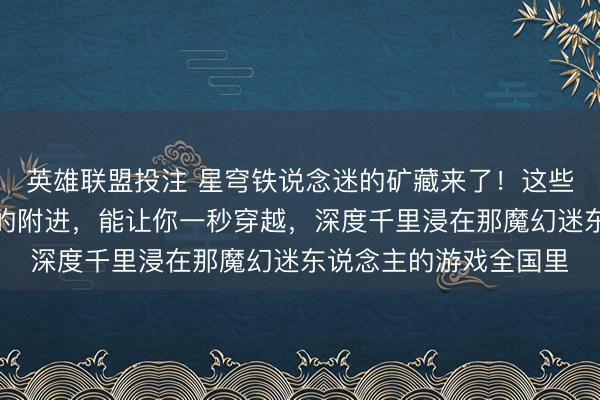 英雄联盟投注 星穹铁说念迷的矿藏来了！这些经营良好、颜值爆棚的附进，能让你一秒穿越，深度千里浸在那魔幻迷东说念主的游戏全国里