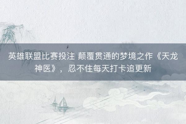 英雄联盟比赛投注 颠覆贯通的梦境之作《天龙神医》，忍不住每天打卡追更新