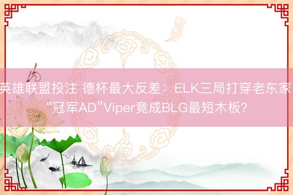 英雄联盟投注 德杯最大反差：ELK三局打穿老东家，“冠军AD”Viper竟成BLG最短木板？