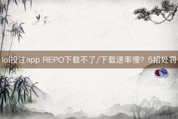 lol投注app REPO下载不了/下载速率慢？5招处罚