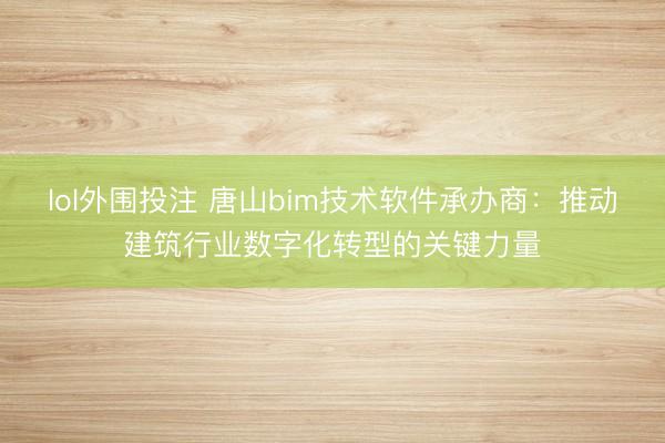 lol外围投注 唐山bim技术软件承办商：推动建筑行业数字化转型的关键力量