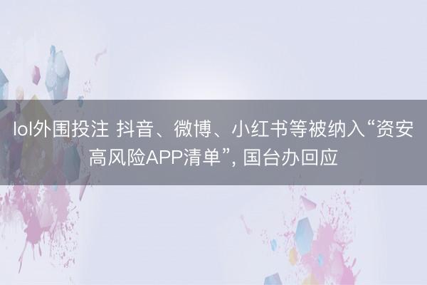 lol外围投注 抖音、微博、小红书等被纳入“资安高风险APP清单”, 国台办回应