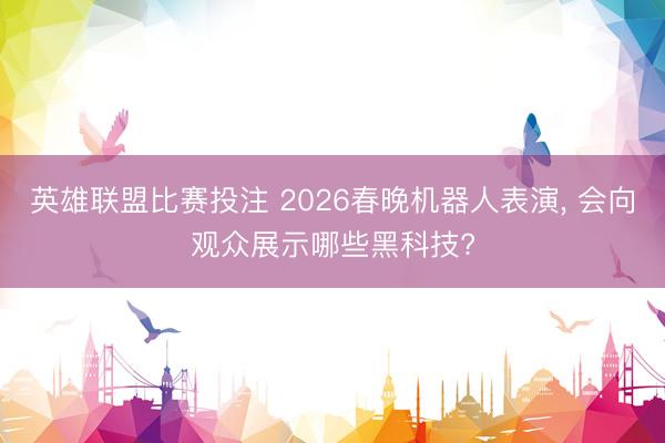 英雄联盟比赛投注 2026春晚机器人表演, 会向观众展示哪些黑科技?