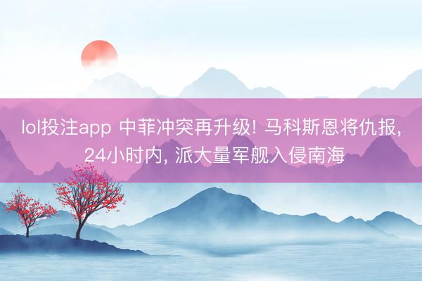 lol投注app 中菲冲突再升级! 马科斯恩将仇报, 24小时内, 派大量军舰入侵南海