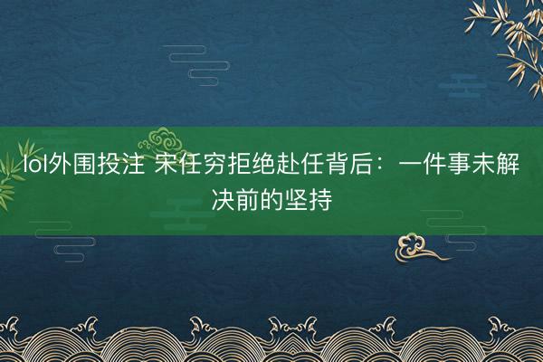 lol外围投注 宋任穷拒绝赴任背后：一件事未解决前的坚持