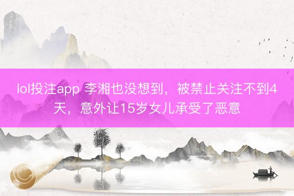 lol投注app 李湘也没想到，被禁止关注不到4天，意外让15岁女儿承受了恶意