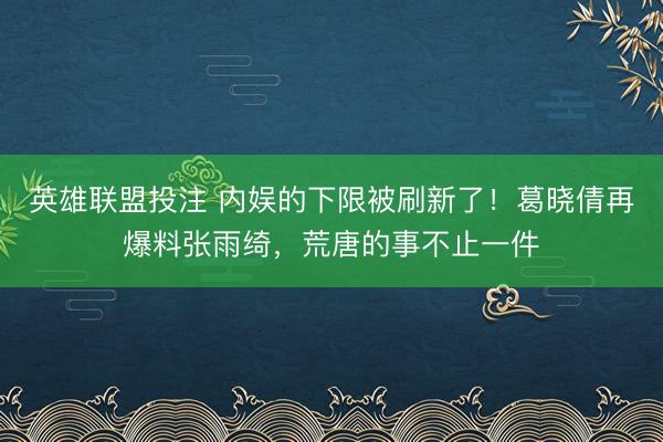 英雄联盟投注 内娱的下限被刷新了！葛晓倩再爆料张雨绮，荒唐的事不止一件