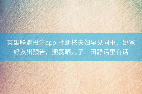 英雄联盟投注app 杜新枝夫妇罕见同框,姚爸好友出预告,熊磊晒儿子,田静话里有话