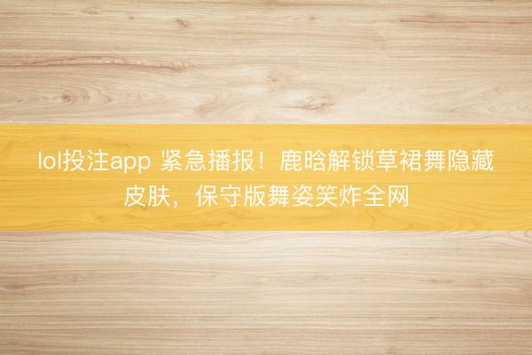 lol投注app 紧急播报！鹿晗解锁草裙舞隐藏皮肤，保守版舞姿笑炸全网
