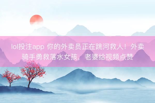 lol投注app 你的外卖员正在跳河救人！外卖骑手勇救落水女孩，老婆给视频点赞